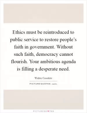 Ethics must be reintroduced to public service to restore people’s faith in government. Without such faith, democracy cannot flourish. Your ambitious agenda is filling a desperate need Picture Quote #1