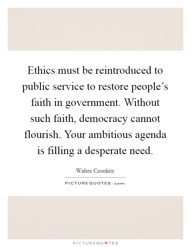 Ethics must be reintroduced to public service to restore people's faith in government. Without such faith, democracy cannot flourish. Your ambitious agenda is filling a desperate need. Picture Quote #1