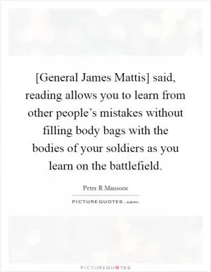 [General James Mattis] said, reading allows you to learn from other people’s mistakes without filling body bags with the bodies of your soldiers as you learn on the battlefield Picture Quote #1