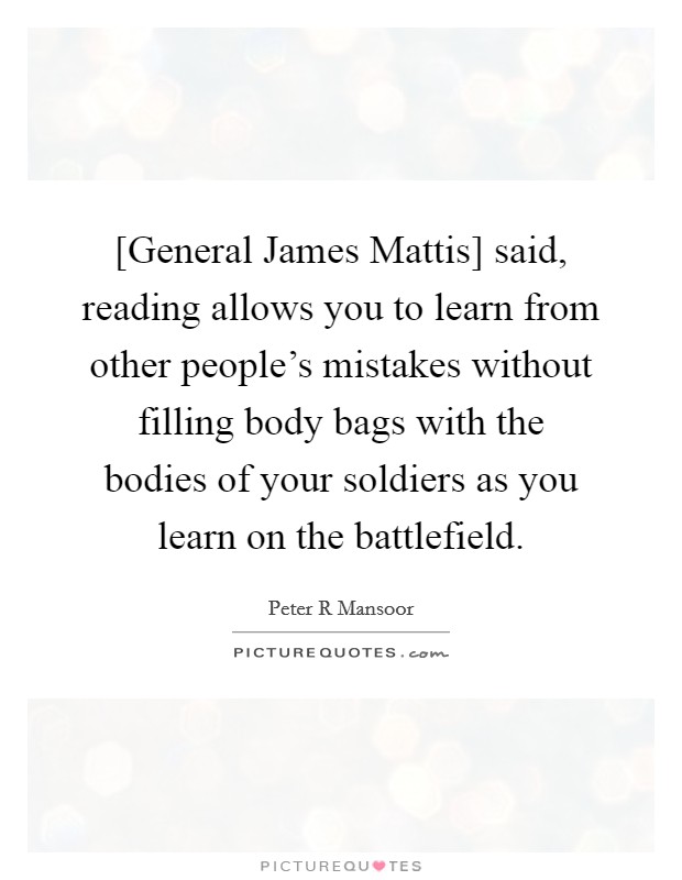 [General James Mattis] said, reading allows you to learn from other people's mistakes without filling body bags with the bodies of your soldiers as you learn on the battlefield. Picture Quote #1