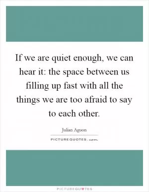 If we are quiet enough, we can hear it: the space between us filling up fast with all the things we are too afraid to say to each other Picture Quote #1