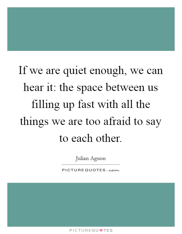 If we are quiet enough, we can hear it: the space between us filling up fast with all the things we are too afraid to say to each other. Picture Quote #1