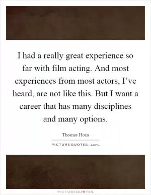 I had a really great experience so far with film acting. And most experiences from most actors, I’ve heard, are not like this. But I want a career that has many disciplines and many options Picture Quote #1