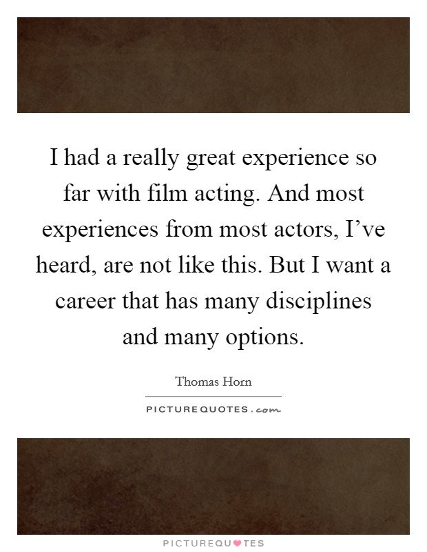 I had a really great experience so far with film acting. And most experiences from most actors, I've heard, are not like this. But I want a career that has many disciplines and many options. Picture Quote #1