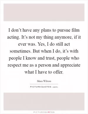I don’t have any plans to pursue film acting. It’s not my thing anymore, if it ever was. Yes, I do still act sometimes. But when I do, it’s with people I know and trust, people who respect me as a person and appreciate what I have to offer Picture Quote #1