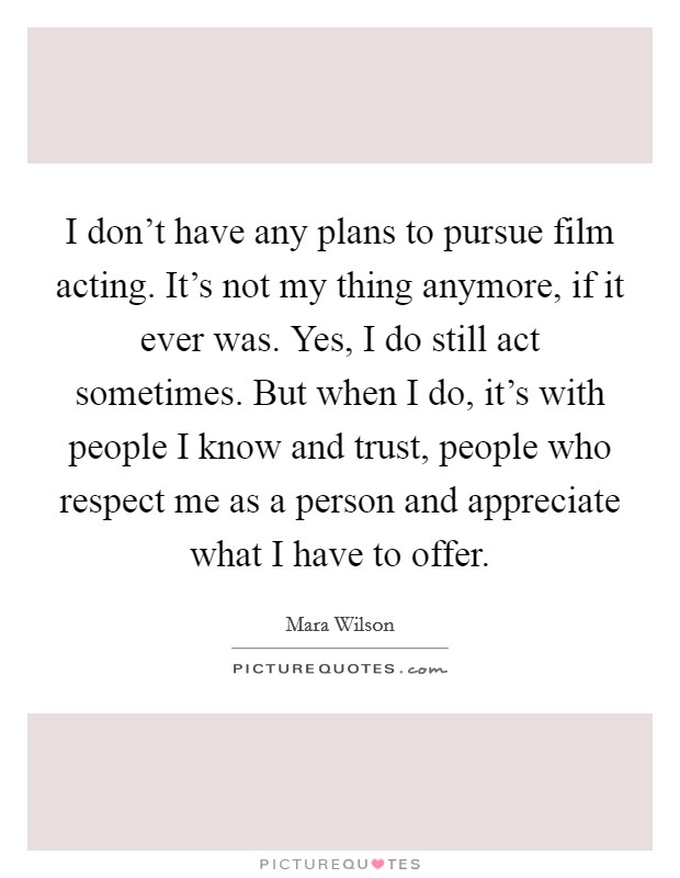 I don't have any plans to pursue film acting. It's not my thing anymore, if it ever was. Yes, I do still act sometimes. But when I do, it's with people I know and trust, people who respect me as a person and appreciate what I have to offer. Picture Quote #1