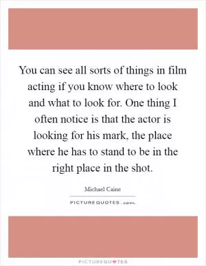 You can see all sorts of things in film acting if you know where to look and what to look for. One thing I often notice is that the actor is looking for his mark, the place where he has to stand to be in the right place in the shot Picture Quote #1