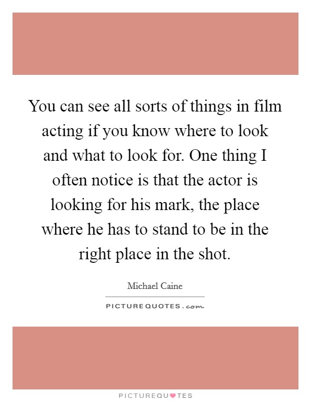 You can see all sorts of things in film acting if you know where to look and what to look for. One thing I often notice is that the actor is looking for his mark, the place where he has to stand to be in the right place in the shot. Picture Quote #1