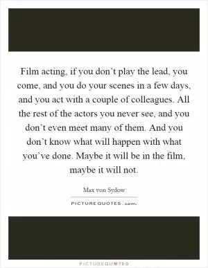 Film acting, if you don’t play the lead, you come, and you do your scenes in a few days, and you act with a couple of colleagues. All the rest of the actors you never see, and you don’t even meet many of them. And you don’t know what will happen with what you’ve done. Maybe it will be in the film, maybe it will not Picture Quote #1