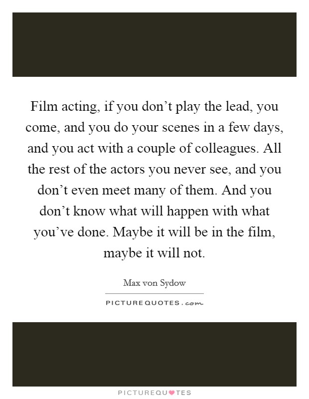 Film acting, if you don't play the lead, you come, and you do your scenes in a few days, and you act with a couple of colleagues. All the rest of the actors you never see, and you don't even meet many of them. And you don't know what will happen with what you've done. Maybe it will be in the film, maybe it will not. Picture Quote #1