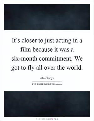 It’s closer to just acting in a film because it was a six-month commitment. We got to fly all over the world Picture Quote #1