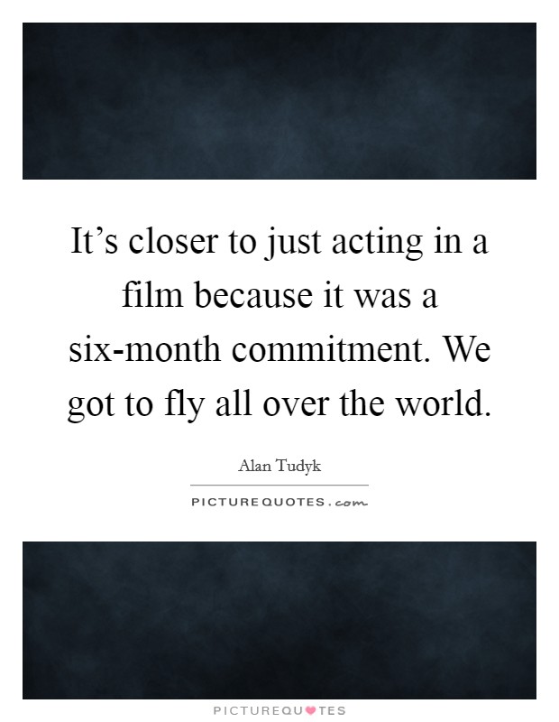 It's closer to just acting in a film because it was a six-month commitment. We got to fly all over the world. Picture Quote #1