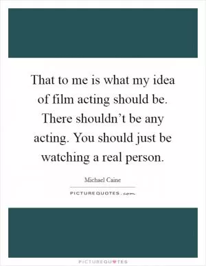 That to me is what my idea of film acting should be. There shouldn’t be any acting. You should just be watching a real person Picture Quote #1