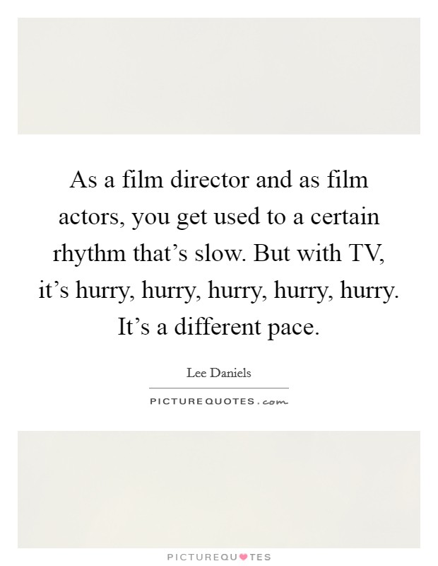 As a film director and as film actors, you get used to a certain rhythm that's slow. But with TV, it's hurry, hurry, hurry, hurry, hurry. It's a different pace. Picture Quote #1