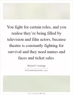 You fight for certain roles, and you realise they’re being filled by television and film actors, because theatre is constantly fighting for survival and they need names and faces and ticket sales Picture Quote #1