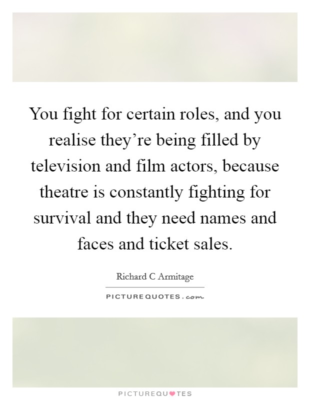 You fight for certain roles, and you realise they're being filled by television and film actors, because theatre is constantly fighting for survival and they need names and faces and ticket sales. Picture Quote #1