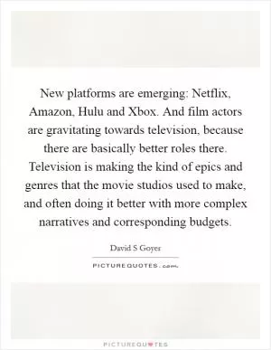 New platforms are emerging: Netflix, Amazon, Hulu and Xbox. And film actors are gravitating towards television, because there are basically better roles there. Television is making the kind of epics and genres that the movie studios used to make, and often doing it better with more complex narratives and corresponding budgets Picture Quote #1