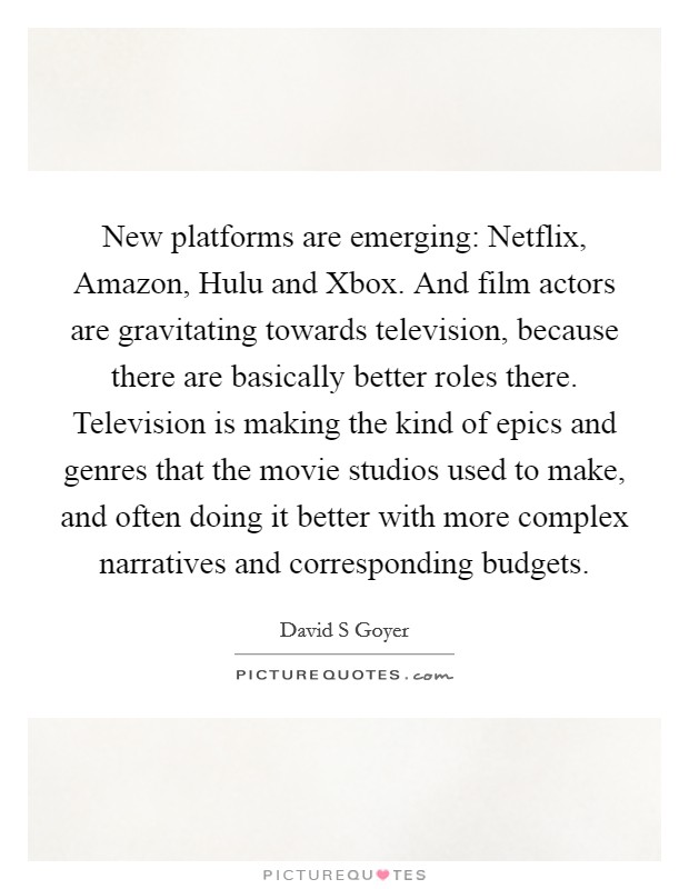 New platforms are emerging: Netflix, Amazon, Hulu and Xbox. And film actors are gravitating towards television, because there are basically better roles there. Television is making the kind of epics and genres that the movie studios used to make, and often doing it better with more complex narratives and corresponding budgets. Picture Quote #1