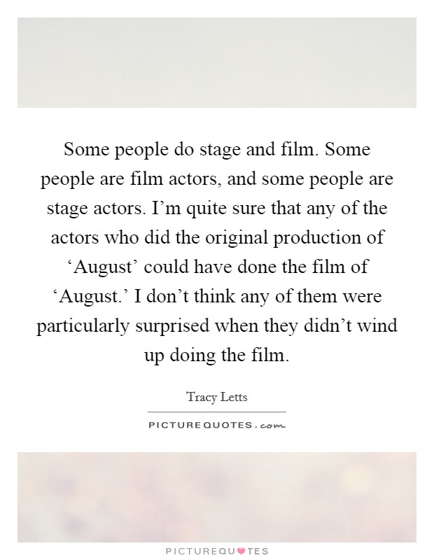 Some people do stage and film. Some people are film actors, and some people are stage actors. I'm quite sure that any of the actors who did the original production of ‘August' could have done the film of ‘August.' I don't think any of them were particularly surprised when they didn't wind up doing the film. Picture Quote #1