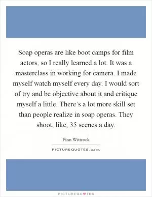 Soap operas are like boot camps for film actors, so I really learned a lot. It was a masterclass in working for camera. I made myself watch myself every day. I would sort of try and be objective about it and critique myself a little. There’s a lot more skill set than people realize in soap operas. They shoot, like, 35 scenes a day Picture Quote #1