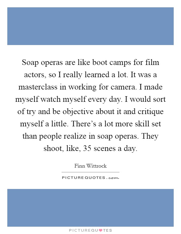 Soap operas are like boot camps for film actors, so I really learned a lot. It was a masterclass in working for camera. I made myself watch myself every day. I would sort of try and be objective about it and critique myself a little. There's a lot more skill set than people realize in soap operas. They shoot, like, 35 scenes a day. Picture Quote #1