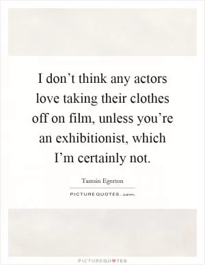 I don’t think any actors love taking their clothes off on film, unless you’re an exhibitionist, which I’m certainly not Picture Quote #1