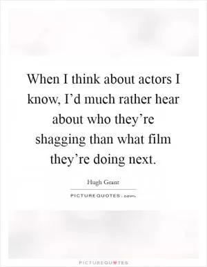 When I think about actors I know, I’d much rather hear about who they’re shagging than what film they’re doing next Picture Quote #1