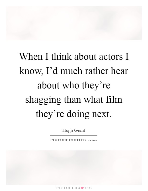 When I think about actors I know, I'd much rather hear about who they're shagging than what film they're doing next. Picture Quote #1
