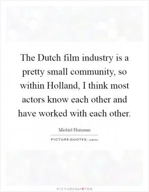 The Dutch film industry is a pretty small community, so within Holland, I think most actors know each other and have worked with each other Picture Quote #1