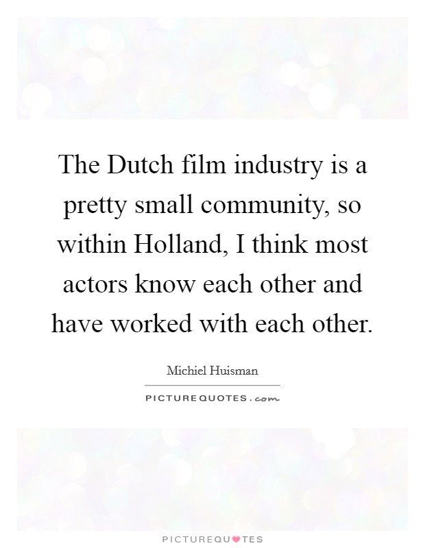The Dutch film industry is a pretty small community, so within Holland, I think most actors know each other and have worked with each other. Picture Quote #1