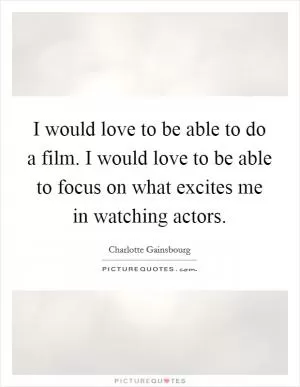 I would love to be able to do a film. I would love to be able to focus on what excites me in watching actors Picture Quote #1