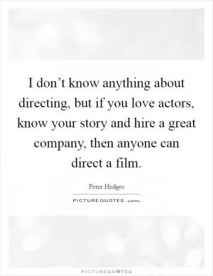 I don’t know anything about directing, but if you love actors, know your story and hire a great company, then anyone can direct a film Picture Quote #1