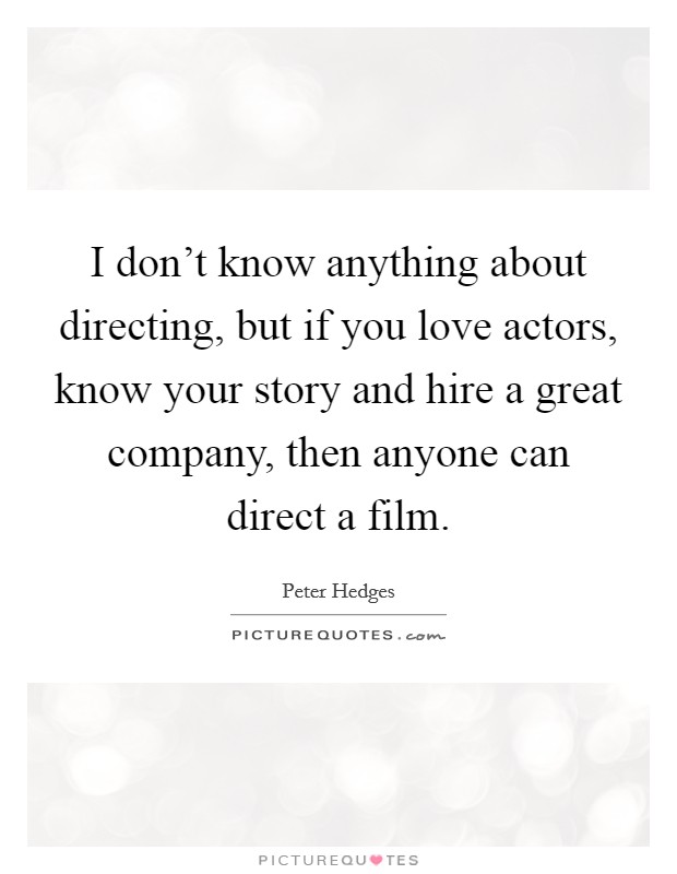 I don't know anything about directing, but if you love actors, know your story and hire a great company, then anyone can direct a film. Picture Quote #1