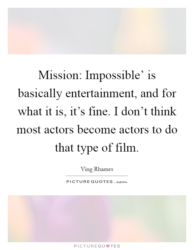 Mission: Impossible' is basically entertainment, and for what it is, it's fine. I don't think most actors become actors to do that type of film. Picture Quote #1