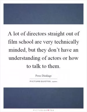 A lot of directors straight out of film school are very technically minded, but they don’t have an understanding of actors or how to talk to them Picture Quote #1