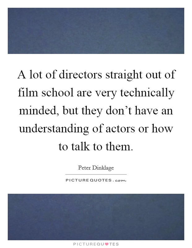 A lot of directors straight out of film school are very technically minded, but they don't have an understanding of actors or how to talk to them. Picture Quote #1