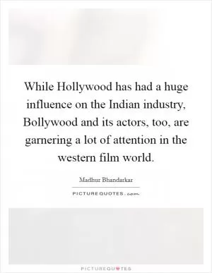 While Hollywood has had a huge influence on the Indian industry, Bollywood and its actors, too, are garnering a lot of attention in the western film world Picture Quote #1