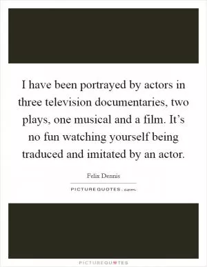 I have been portrayed by actors in three television documentaries, two plays, one musical and a film. It’s no fun watching yourself being traduced and imitated by an actor Picture Quote #1