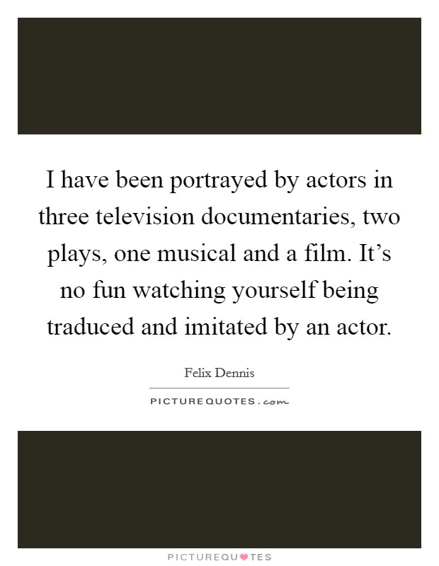 I have been portrayed by actors in three television documentaries, two plays, one musical and a film. It's no fun watching yourself being traduced and imitated by an actor. Picture Quote #1