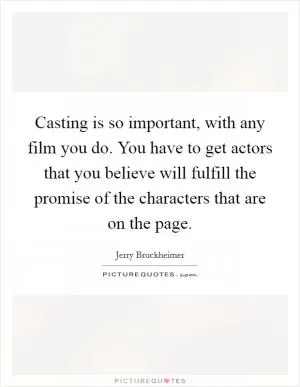 Casting is so important, with any film you do. You have to get actors that you believe will fulfill the promise of the characters that are on the page Picture Quote #1