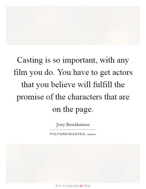 Casting is so important, with any film you do. You have to get actors that you believe will fulfill the promise of the characters that are on the page. Picture Quote #1