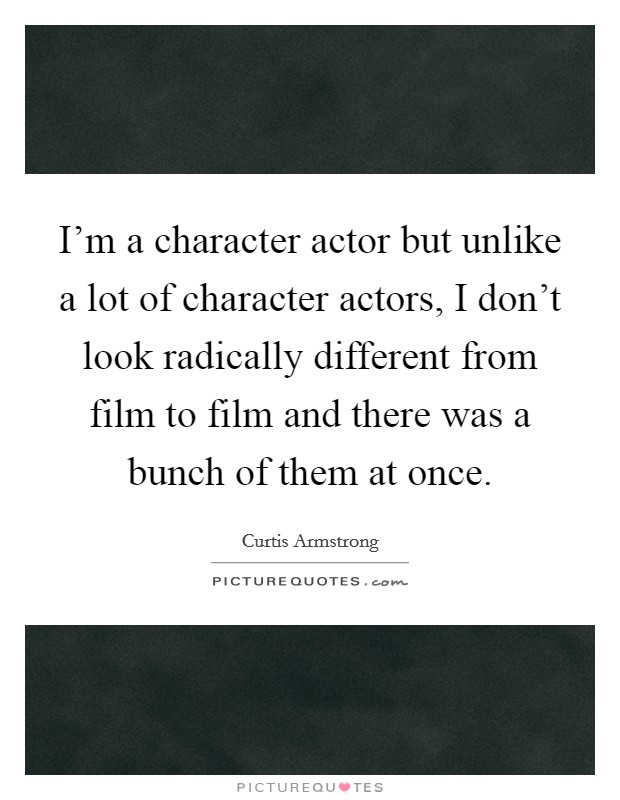 I'm a character actor but unlike a lot of character actors, I don't look radically different from film to film and there was a bunch of them at once. Picture Quote #1