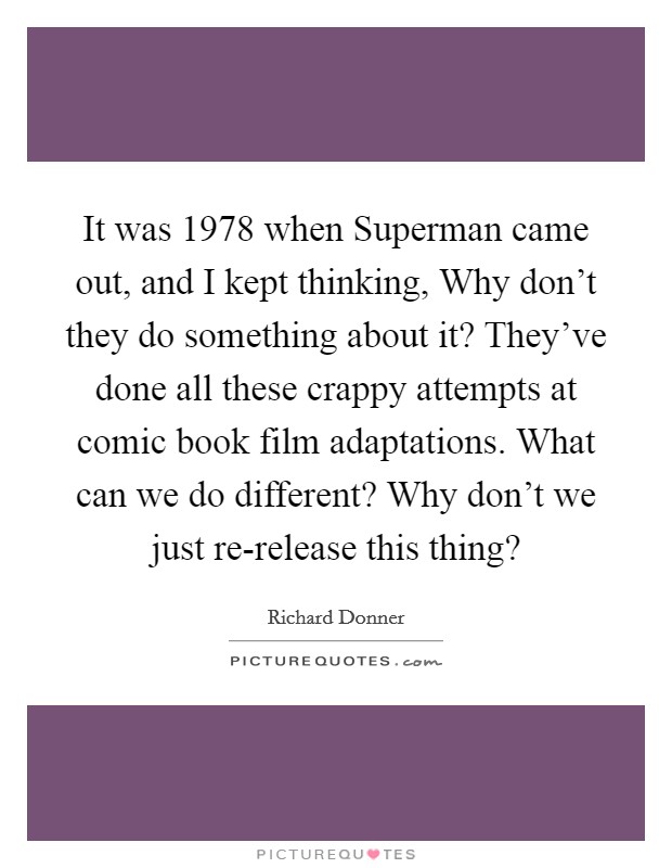 It was 1978 when Superman came out, and I kept thinking, Why don't they do something about it? They've done all these crappy attempts at comic book film adaptations. What can we do different? Why don't we just re-release this thing? Picture Quote #1