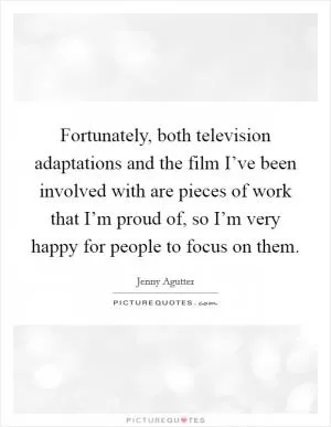 Fortunately, both television adaptations and the film I’ve been involved with are pieces of work that I’m proud of, so I’m very happy for people to focus on them Picture Quote #1