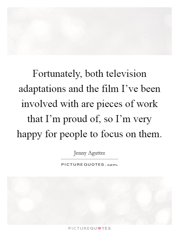 Fortunately, both television adaptations and the film I've been involved with are pieces of work that I'm proud of, so I'm very happy for people to focus on them. Picture Quote #1