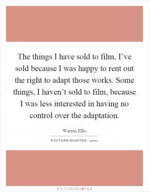 The things I have sold to film, I’ve sold because I was happy to rent out the right to adapt those works. Some things, I haven’t sold to film, because I was less interested in having no control over the adaptation Picture Quote #1