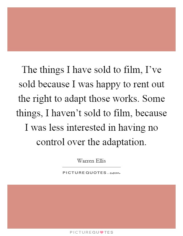 The things I have sold to film, I've sold because I was happy to rent out the right to adapt those works. Some things, I haven't sold to film, because I was less interested in having no control over the adaptation. Picture Quote #1
