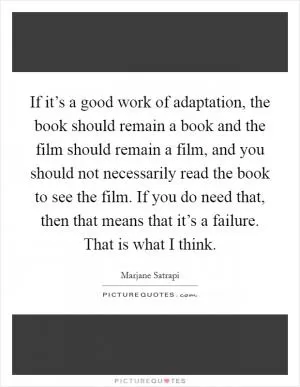 If it’s a good work of adaptation, the book should remain a book and the film should remain a film, and you should not necessarily read the book to see the film. If you do need that, then that means that it’s a failure. That is what I think Picture Quote #1