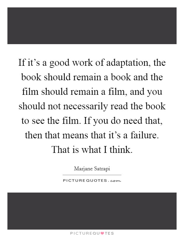 If it's a good work of adaptation, the book should remain a book and the film should remain a film, and you should not necessarily read the book to see the film. If you do need that, then that means that it's a failure. That is what I think. Picture Quote #1