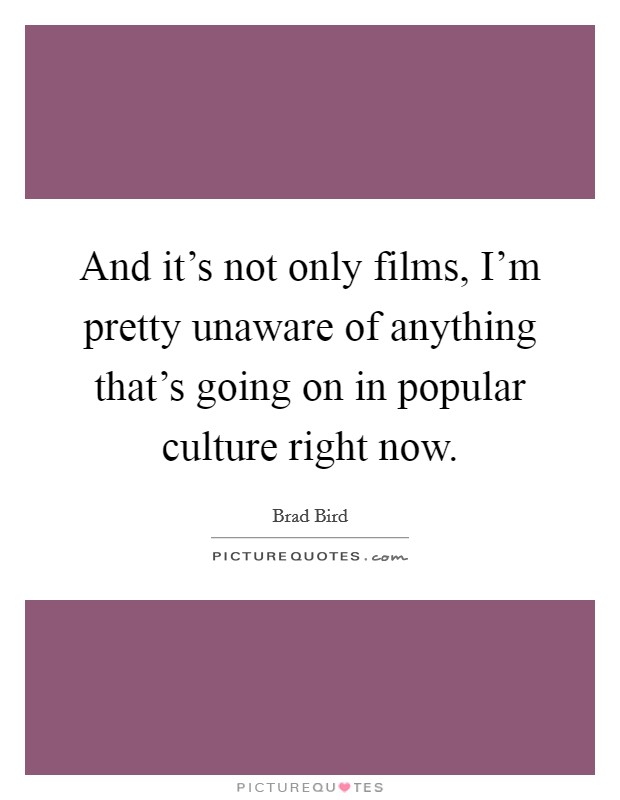 And it's not only films, I'm pretty unaware of anything that's going on in popular culture right now. Picture Quote #1
